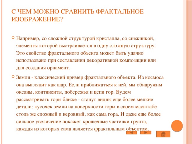 С чем можно сравнить фрактальное изображение?   Например, со сложной структурой кристалла, со снежинкой, элементы которой выстраивается в одну сложную структуру. Это свойство фрактального объекта может быть удачно использовано при составлении декоративной композиции или для создания орнамент. Земля - классический пример фрактального объекта. Из космоса она выглядит как шаp. Если приближаться к ней, мы обнаружим океаны, континенты, побережья и цепи гор. Будем рассматривать горы ближе - станут видны еще более мелкие детали: кусочек земли на поверхности горы в своем масштабе столь же сложный и неровный, как сама гора. И даже еще более сильное увеличение покажет крошечные частички грунта, каждая из которых сама является фрактальным объектом. 