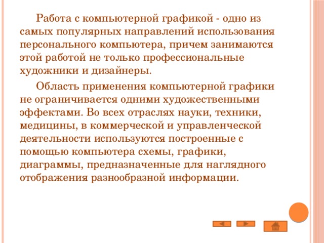  Работа с компьютерной графикой - одно из самых популярных направлений использования персонального компьютера, причем занимаются этой работой не только профессиональные художники и дизайнеры.  Область применения компьютерной графики не ограничивается одними художественными эффектами. Во всех отраслях науки, техники, медицины, в коммерческой и управленческой деятельности используются построенные с помощью компьютера схемы, графики, диаграммы, предназначенные для наглядного отображения разнообразной информации. 