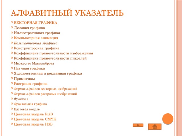 Алфавитный указатель Векторная графика Деловая графика Иллюстративная графика Компьютерная анимация Компьютерная графика Конструкторская графика Коэффициент прямоугольности изображения Коэффициент прямоугольности пикселей Множество Мандельброта Научная графика Художественная и рекламная графика Примитивы Растровая графика Форматы файлов векторных изображений Форматы файлов растровых изображений Фрактал Фрактальная графика Цветовая модель Цветовая модель RGB Цветовая модель CMYK Цветовая модель HSB     