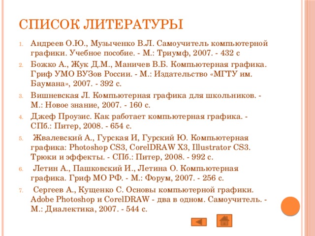 Список литературы   Андреев О.Ю., Музыченко В.Л. Самоучитель компьютерной графики. Учебное пособие. - М.: Триумф, 2007. - 432 с Божко А., Жук Д.М., Маничев В.Б. Компьютерная графика. Гриф УМО ВУЗов России. - М.: Издательство «МГТУ им. Баумана», 2007. - 392 с. Вишневская Л. Компьютерная графика для школьников. - М.: Новое знание, 2007. - 160 с. Джеф Проузис. Как работает компьютерная графика. - СПб.: Питер, 2008. - 654 с.  Жвалевский А., Гурская И, Гурский Ю. Компьютерная графика: Photoshop CS3, CorelDRAW X3, Illustrator CS3. Трюки и эффекты. - СПб.: Питер, 2008. - 992 с.  Летин А., Пашковский И., Летина О. Компьютерная графика. Гриф МО РФ. - М.: Форум, 2007. - 256 с.  Сергеев А., Кущенко С. Основы компьютерной графики. Adobe Photoshop и CorelDRAW - два в одном. Самоучитель. - М.: Диалектика, 2007. - 544 с. 