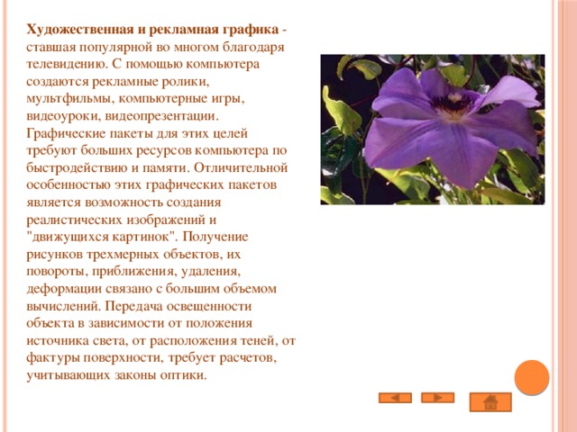 Художественная и рекламная графика  - ставшая популярной во многом благодаря телевидению. С помощью компьютера создаются рекламные ролики, мультфильмы, компьютерные игры, видеоуроки, видеопрезентации. Графические пакеты для этих целей требуют больших ресурсов компьютера по быстродействию и памяти. Отличительной особенностью этих графических пакетов является возможность создания реалистических изображений и 