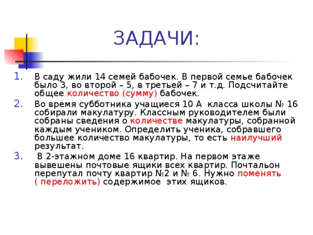 В саду жили 14 семей бабочек. В первой семье бабочек было 3, во второй – 5, в третьей – 7 и т.д. Подсчитайте общее количество  (сумму) бабочек. Во время субботника учащиеся 10 А класса школы № 16 собирали макулатуру. Классным руководителем были собраны сведения о количестве макулатуры, собранной каждым учеником. Определить ученика, собравшего большее количество макулатуры, то есть наилучший результат.  В 2-этажном доме 16 квартир. На первом этаже вывешены почтовые ящики всех квартир. Почтальон перепутал почту квартир №2 и № 6. Нужно поменять ( переложить) содержимое этих ящиков.  