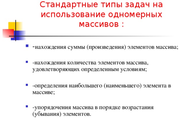 Стандартные типы задач на использование одномерных массивов :   - нахождения суммы (произведения) элементов массива;   -нахождения количества элементов массива, удовлетворяющих определенным условиям;  -определения наибольшего (наименьшего) элемента в массиве;   -упорядочения массива в порядке возрастания (убывания) элементов. 