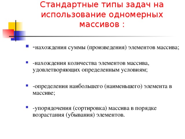 Стандартные типы задач на использование одномерных массивов :   - нахождения суммы (произведения) элементов массива;   -нахождения количества элементов массива, удовлетворяющих определенным условиям;  -определения наибольшего (наименьшего) элемента в массиве;   -упорядочения (сортировка) массива в порядке возрастания (убывания) элементов. 