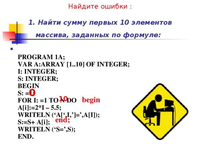 Найдите ошибки :   1. Найти сумму первых 10 элементов массива, заданных по формуле:   PROGRAM 1A;  VAR A:ARRAY [1..10] OF INTEGER;  I: INTEGER;  S: INTEGER;  BEGIN  S: =1;  FOR I: =1 TO N DO  A[i]:=2*I – 5.5;  WRITELN (‘A[‘,I,’]=’,A[I]);  S:=S+ A[i];  WRITELN (‘S=’,S);  END. 0 10 begin end; 