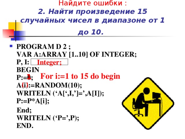 Найдите ошибки :  2. Найти произведение 15 случайных чисел в диапазоне от 1 до 10.  PROGRAM D 2 ;  VAR A:ARRAY [1..10] OF INTEGER;  P, I: REAL;  BEGIN  P:=0;  A(i):=RANDOM(10);  WRITELN (‘A[‘,I,’]=’,A[I]);  P:=P*A[i];  End;  WRITELN (‘P=’,P);  END. Integer; For i:=1 to 15 do begin 1 [ ] 
