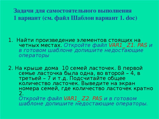 Задачи для самостоятельного выполнения  1 вариант (см. файл Шаблон вариант 1. doc)   1. Найти произведение элементов стоящих на четных местах. Откройте файл VAR1_ Z1. PAS и в готовом шаблоне допишите недостающие операторы  2. На крыше дома 10 семей ласточек. В первой семье ласточка была одна, во второй – 4, в третьей – 7 и т.д. Подсчитайте общее количество ласточек. Выведите на экран номера семей, где количество ласточек кратно 2 .  Откройте файл VAR1_ Z2. PAS и в готовом шаблоне допишите недостающие операторы.  