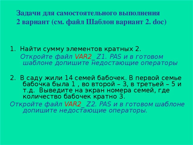 Задачи для самостоятельного выполнения  2 вариант (см. файл Шаблон вариант 2 . doc)   1. Найти сумму элементов кратных 2 .  Откройте файл VAR 2 _ Z1. PAS и в готовом шаблоне допишите недостающие операторы  2. В саду жили 14 семей бабочек. В первой семье бабочка была 1 , во второй – 3, в третьей – 5 и т.д. Выведите на экран номера семей, где количество бабочек кратно 3 .  Откройте файл VAR 2 _ Z2. PAS и в готовом шаблоне допишите недостающие операторы.  