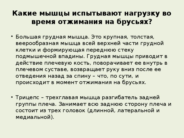 Какие мышцы испытывают нагрузку во время отжимания на брусьях? Большая грудная мышца. Это крупная, толстая, веерообразная мышца всей верхней части грудной клетки и формирующая переднюю стеку подмышечной впадины. Грудная мышцы приводит в действие плечевую кость, поворачивает ее внутрь в плечевом суставе, возвращает руку вниз после ее отведения назад за спину – что, по сути, и происходит в момент отжимания на брусьях. Трицепс – трехглавая мышца разгибатель задней группы плеча. Занимает всю заднюю сторону плеча и состоит из трех головок (длинной, латеральной и медиальной). 