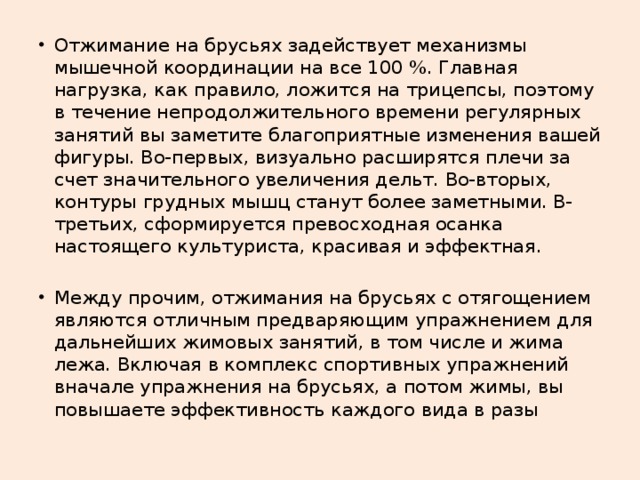 Отжимание на брусьях задействует механизмы мышечной координации на все 100 %. Главная нагрузка, как правило, ложится на трицепсы, поэтому в течение непродолжительного времени регулярных занятий вы заметите благоприятные изменения вашей фигуры. Во-первых, визуально расширятся плечи за счет значительного увеличения дельт. Во-вторых, контуры грудных мышц станут более заметными. В-третьих, сформируется превосходная осанка настоящего культуриста, красивая и эффектная. Между прочим, отжимания на брусьях с отягощением являются отличным предваряющим упражнением для дальнейших жимовых занятий, в том числе и жима лежа. Включая в комплекс спортивных упражнений вначале упражнения на брусьях, а потом жимы, вы повышаете эффективность каждого вида в разы 