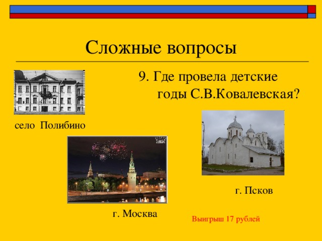 9. Где провела детские годы С.В.Ковалевская? село Полибино г. Псков г. Москва Выигрыш 17 рублей 