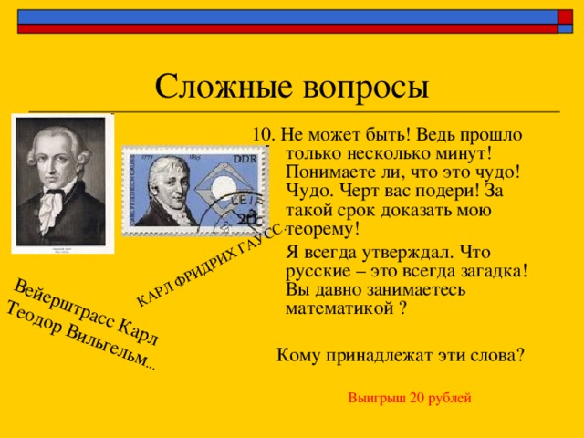 Вейерштрасс Карл Теодор Вильгельм ... КАРЛ ФРИДРИХ ГАУСС. 10. Не может быть! Ведь прошло только несколько минут! Понимаете ли, что это чудо! Чудо. Черт вас подери! За такой срок доказать мою теорему!  Я всегда утверждал. Что русские – это всегда загадка! Вы давно занимаетесь математикой ? Кому принадлежат эти слова? Выигрыш 20 рублей 