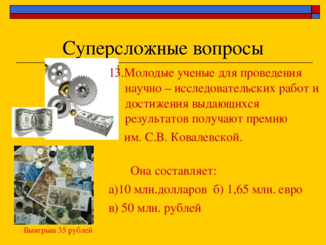 Суперсложные вопросы 13.Молодые ученые для проведения научно – исследовательских работ и достижения выдающихся результатов получают премию  им. С.В. Ковалевской.    Она составляет: а)10 млн.долларов б) 1,65 млн. евро в) 50 млн. рублей Выигрыш 35 рублей 