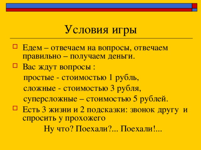 Едем – отвечаем на вопросы, отвечаем правильно – получаем деньги. Вас ждут вопросы :  простые - стоимостью 1 рубль,  сложные - стоимостью 3 рубля,  суперсложные – стоимостью 5 рублей. Есть 3 жизни и 2 подсказки: звонок другу и спросить у прохожего  Ну что? Поехали?... Поехали!... 