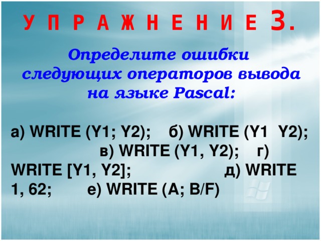 У П Р А Ж Н Е Н И Е 3 . Определите ошибки следующих операторов вывода на языке Pascal :  а )  WRITE (Y1; Y2);   б ) WRITE (Y1 Y2); в ) WRITE (Y1, Y2); г )  WRITE [Y1, Y2]; д ) WRITE 1, 62; е ) WRITE (A; B/F)  