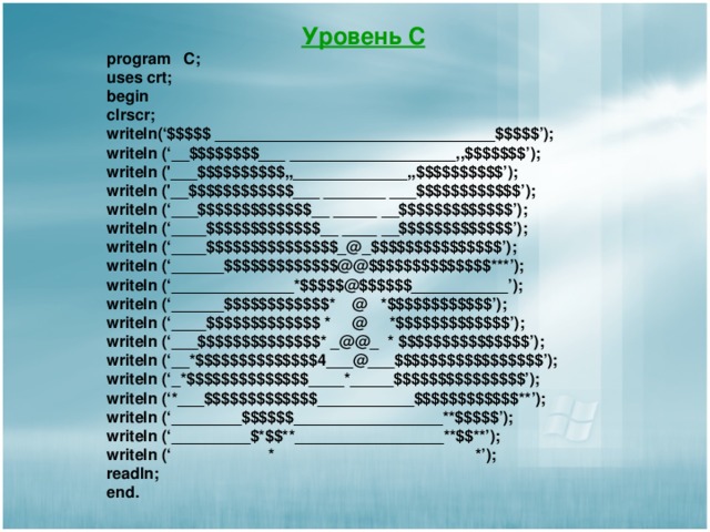 Уровень С program C; uses crt; begin clrscr; writeln(‘$$$$$ ________________________________$$$$$’);  writeln (‘__$$$$$$$$___ ___________________,,$$$$$$$’);  writeln ('___$$$$$$$$$$,,_____________,,$$$$$$$$$$’);  writeln ('__$$$$$$$$$$$$___ _______ ___$$$$$$$$$$$$’);  writeln (‘___$$$$$$$$$$$$$__ _____ __$$$$$$$$$$$$$’);   writeln (‘____$$$$$$$$$$$$$__ ____ __$$$$$$$$$$$$$’);  writeln (‘____$$$$$$$$$$$$$$$_@_$$$$$$$$$$$$$$$’);  writeln (‘______$$$$$$$$$$$$$@@$$$$$$$$$$$$$$***’);   writeln (‘______________*$$$$$@$$$$$$___________’);  writeln (‘______$$$$$$$$$$$$* @ *$$$$$$$$$$$$’); writeln (‘____$$$$$$$$$$$$$ * @ *$$$$$$$$$$$$$’);  writeln (‘___$$$$$$$$$$$$$$* _@@_ * $$$$$$$$$$$$$$$’);  writeln (‘__*$$$$$$$$$$$$$$4___@___$$$$$$$$$$$$$$$$$’);  writeln (‘_*$$$$$$$$$$$$$$____*_____$$$$$$$$$$$$$$$’);  writeln (‘*___$$$$$$$$$$$$$___________$$$$$$$$$$$$**’);  writeln (‘________$$$$$$_________________**$$$$$’);  writeln (‘_________$*$$**_________________**$$**’); writeln (‘  *  *’); readln ; end . 