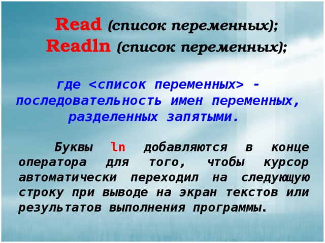 Read  (список переменных); Readln  (список переменных); где  - последовательность имен переменных, разделенных запятыми.  Буквы ln добавляются в конце оператора для того, чтобы курсор автоматически переходил на следующую строку при выводе на экран текстов или результатов выполнения программы. 