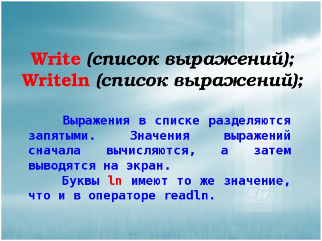 Write  (список выражений); Writeln  (список выражений);  Выражения в списке разделяются запятыми. Значения выражений сначала вычисляются, а затем выводятся на экран.  Буквы ln имеют то же значение, что и в операторе readln. 