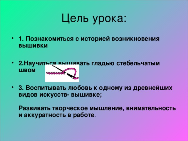 1. Познакомиться с историей возникновения вышивки  2.Научиться вышивать гладью стебельчатым швом  3. Воспитывать любовь к одному из древнейших видов искусств- вышивке;   Развивать творческое мышление, внимательность и аккуратность в работе .   