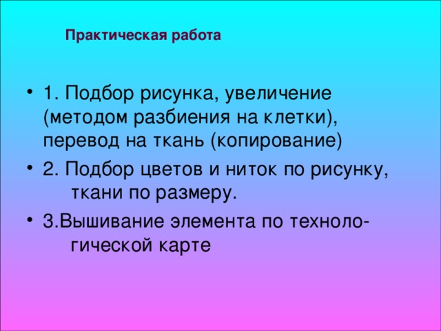 Практическая работа 1. Подбор рисунка, увеличение  (методом разбиения на клетки),  перевод на ткань (копирование) 2. Подбор цветов и ниток по рисунку,  ткани по размеру. 3.Вышивание элемента по техноло-  гической карте 