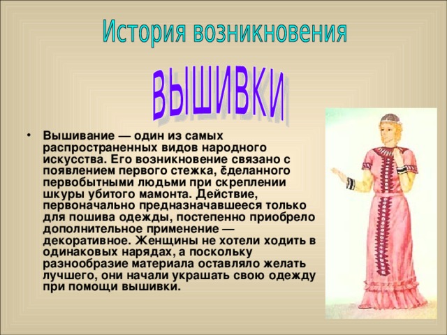 Вышивание — один из самых распространенных видов народного искусства. Его возникновение связано с появлением первого стежка, сделанного первобытными людьми при скреплении шкуры убитого мамонта. Действие, первоначально предназначавшееся только для пошива одежды, постепенно приобрело дополнительное применение — декоративное. Женщины не хотели ходить в одинаковых нарядах, а поскольку разнообразие материала оставляло желать лучшего, они начали украшать свою одежду при помощи вышивки.    