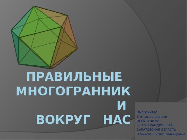 Правильные многогранники  вокруг нас Выполнила: Учитель математики МБОУ СОШ №1  С. АЛЕКСАНДРОВ ГАЙ САРАТОВСКАЯ ОБЛАСТЬ  Касимова Лидия Владимировна  