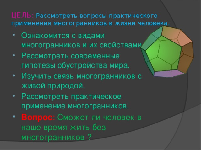 ЦЕЛЬ:  Рассмотреть вопросы практического применения многогранников в жизни человека. Ознакомится с видами многогранников и их свойствами. Рассмотреть современные гипотезы обустройства мира. Изучить связь многогранников с живой природой. Рассмотреть практическое применение многогранников. Вопрос :  Сможет ли человек в наше время жить без многогранников ? 