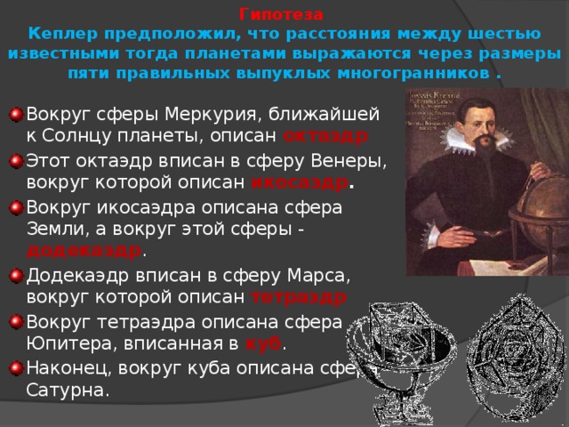 Гипотеза   Кеплер предположил, что расстояния между шестью известными тогда планетами выражаются через размеры пяти правильных выпуклых многогранников .   Вокруг сферы Меркурия, ближайшей к Солнцу планеты, описан октаэдр Этот октаэдр вписан в сферу Венеры, вокруг которой описан икосаэдр . Вокруг икосаэдра описана сфера Земли, а вокруг этой сферы - додекаэдр . Додекаэдр вписан в сферу Марса, вокруг которой описан тетраэдр Вокруг тетраэдра описана сфера Юпитера, вписанная в куб . Наконец, вокруг куба описана сфера Сатурна. 