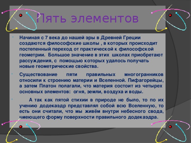 Пять элементов Начиная с 7 века до нашей эры в Древней Греции создаются философские школы , в которых происходит постепенный переход от практической к философской геометрии.  Большое значение в этих  школах приобретают рассуждения, с  помощью которых удалось получать новые геометрические свойства. Существование пяти правильных многогранников относили к строению материи и Вселенной. Пифагорейцы, а затем Платон полагали, что материя состоит из четырех  основных элементов:  огня, земли, воздуха и воды.  А так как пятой стихии в природе не было, то по их учению додекаэдр представлял собой всю Вселенную, то есть они считали, что мы живём внутри небесного свода, имеющего форму поверхности правильного додекаэдра. 