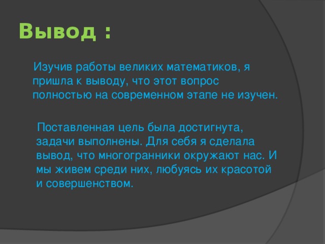 Вывод :  Изучив работы великих математиков, я пришла к выводу, что этот вопрос полностью на современном этапе не изучен.  Поставленная цель была достигнута, задачи выполнены. Для себя я сделала вывод, что многогранники окружают нас. И мы живем среди них, любуясь их красотой и совершенством.   