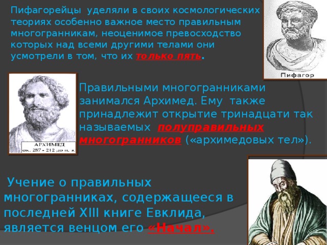 Пифагорейцы уделяли в своих космологических теориях особенно важное место правильным многогранникам, неоценимое превосходство которых над всеми другими телами они усмотрели в том, что их только пять .   Правильными многогранниками занимался Архимед. Ему также принадлежит открытие тринадцати так называемых полуправильных многогранников  («архимедовых тел»).   Учение о правильных многогранниках, содержащееся в последней XIII книге Евклида, является венцом его «Начал».  