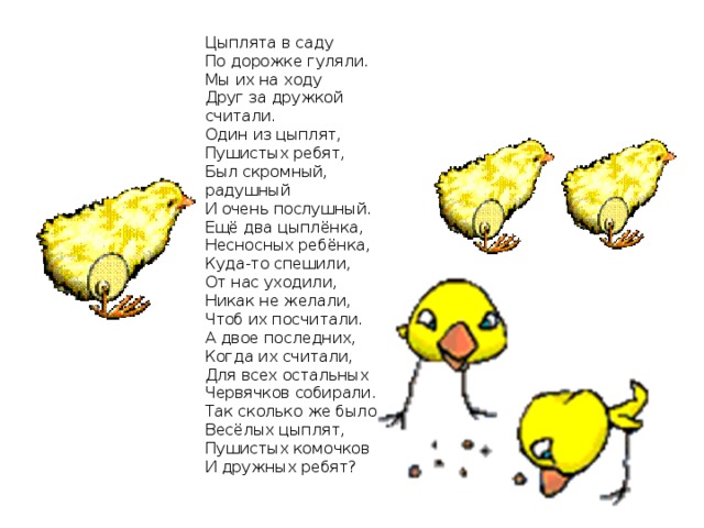 Цыплята в саду  По дорожке гуляли.  Мы их на ходу  Друг за дружкой считали.  Один из цыплят,  Пушистых ребят,  Был скромный, радушный  И очень послушный.  Ещё два цыплёнка,  Несносных ребёнка,  Куда-то спешили,  От нас уходили,  Никак не желали,  Чтоб их посчитали.  А двое последних,  Когда их считали,  Для всех остальных  Червячков собирали.  Так сколько же было  Весёлых цыплят,  Пушистых комочков  И дружных ребят? 