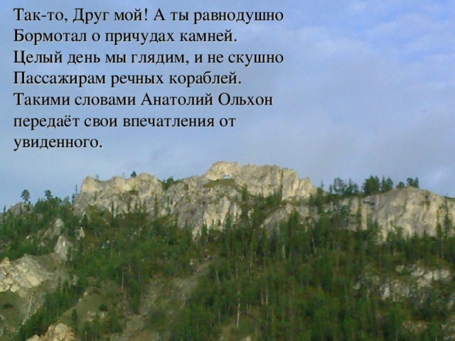 Так-то, Друг мой! А ты равнодушно  Бормотал о причудах камней.  Целый день мы глядим, и не скушно  Пассажирам речных кораблей. Такими словами Анатолий Ольхон передаёт свои впечатления от увиденного.   