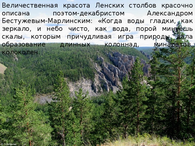 Величественная красота Ленских столбов красочно описана поэтом-декабристом Александром Бестужевым-Марлинским: «Когда воды гладки, как зеркало, и небо чисто, как вода, порой минуешь скалы, которым причудливая игра природы дала образование длинных колоннад, минаретов, колоколен. 