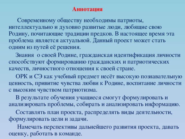 Аннотация  Современному обществу необходимы патриоты, интеллектуально и духовно развитые люди, любящие свою Родину, почитающие традиции предков. В настоящее время эта проблема является актуальной. Данный проект может стать одним из путей её решения.  Знания о своей Родине, гражданская идентификация личности способствуют формированию гражданских и патриотических качеств, личностного отношения к своей стране.  ОРК и СЭ как учебный предмет несёт высокую познавательную ценность, привитие чувства любви к Родине, воспитание личности с высоким чувством патриотизма.  В результате обучения учащиеся смогут формулировать и анализировать проблемы, собирать и анализировать информацию.  Составлять план проекта, распределять виды деятельности, формулировать цели и задачи.  Намечать перспективы дальнейшего развития проекта, давать оценку, работать в команде. 
