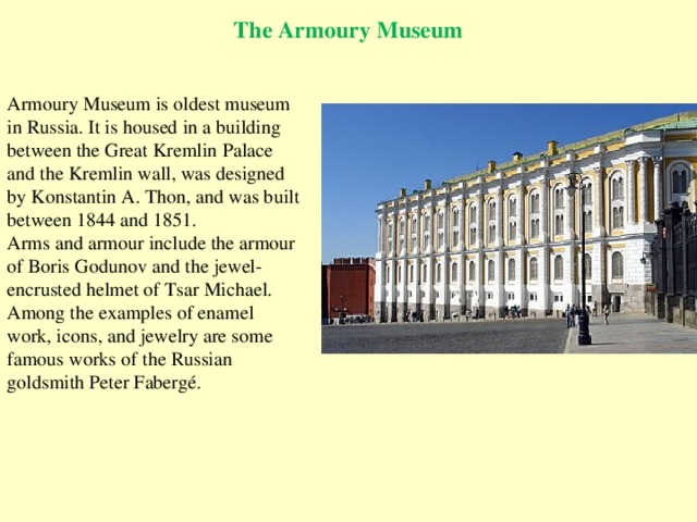 The Armoury Museum Armoury Museum is oldest museum in Russia. It is housed in a building between the Great Kremlin Palace and the Kremlin wall, was designed by Konstantin A. Thon, and was built between 1844 and 1851. Arms and armour include the armour of Boris Godunov and the jewel-encrusted helmet of Tsar Michael. Among the examples of enamel work, icons, and jewelry are some famous works of the Russian goldsmith Peter Fabergé.   