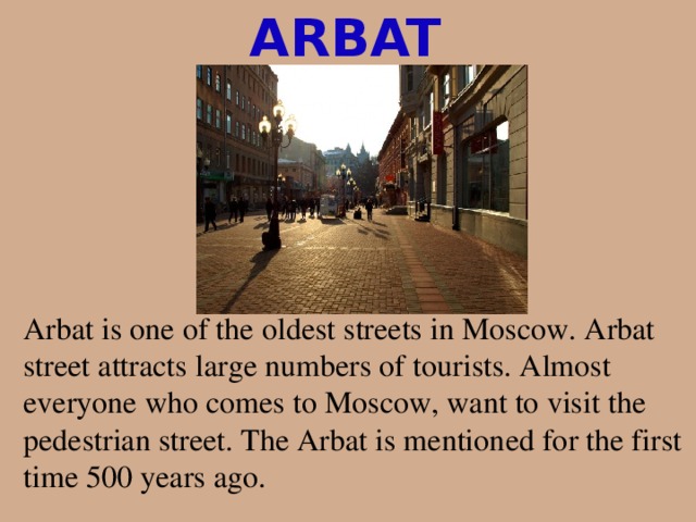 ARBAT Arbat is one of the oldest streets in Moscow. Arbat street attracts large numbers of tourists. Almost everyone who comes to Moscow, want to visit the pedestrian street. The Arbat is mentioned for the first time 500 years ago. 