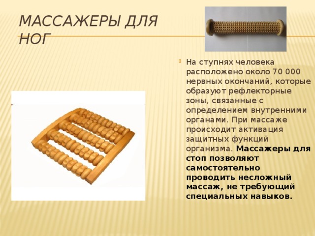 Массажеры для ног На ступнях человека расположено около 70 000 нервных окончаний, которые образуют рефлекторные зоны, связанные с определением внутренними органами. При массаже происходит активация защитных функций организма. Массажеры для стоп позволяют самостоятельно проводить несложный массаж, не требующий специальных навыков. 