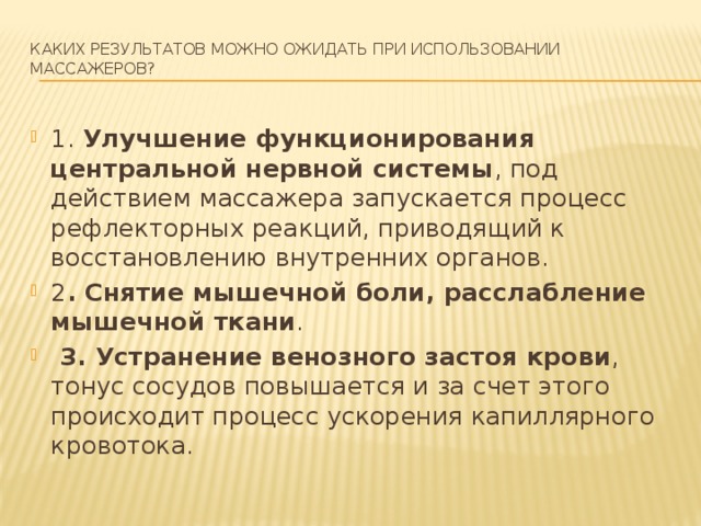 Каких результатов можно ожидать при использовании массажеров?   1. Улучшение функционирования центральной нервной системы , под действием массажера запускается процесс рефлекторных реакций, приводящий к восстановлению внутренних органов. 2 . Снятие мышечной боли, расслабление мышечной ткани .  3. Устранение венозного застоя крови , тонус сосудов повышается и за счет этого происходит процесс ускорения капиллярного кровотока. 