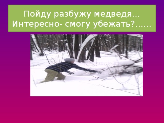 Пойду разбужу медведя…Интересно- смогу убежать?…… 