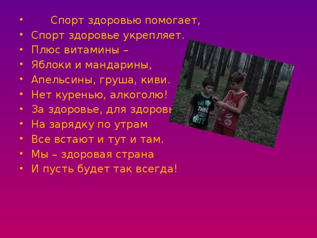 Спорт здоровью помогает, Спорт здоровье укрепляет. Плюс витамины – Яблоки и мандарины, Апельсины, груша, киви. Нет куренью, алкоголю! За здоровье, для здоровья! На зарядку по утрам Все встают и тут и там. Мы – здоровая страна И пусть будет так всегда! 