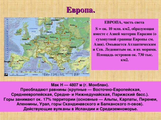 Европа. ЕВРОПА, часть света S = ок. 10 млн. км2, образующая вместе с Азией материк Евразия (о сухопутной границе Европы см. Азия). Омывается Атлантическим и Сев. Ледовитым ок. и их морями. Площадь островов ок. 730 тыс. км2.  Мак H — 4807 м (г. Монблан). Преобладают равнины (крупные — Восточно-Европейская, Среднеевропейская, Средне- и Нижнедунайская, Парижский басс.). Горы занимают ок. 17% территории (основные — Альпы, Карпаты, Пиренеи, Апеннины, Урал, горы Скандинавского и Балканского п-овов). Действующие вулканы в Исландии и Средиземноморье. 