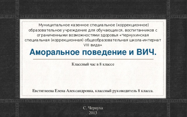 Муниципальное казенное специальное (коррекционное) образовательное учреждение для обучающихся, воспитанников с ограниченными возможностями здоровья «Чернухинская специальная (коррекционная) общеобразовательная школа-интернат VIII вида»   Аморальное поведение и ВИЧ. Классный час в 8 классе Евстигнеева Елена Александровна, классный руководитель 8 класса. С. Чернуха 2013 