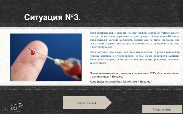 Ситуация №3. Витя возвращался из школы. На лестничной клетке он увидел своего соседа с приятелем, держащим в руке пузырек. Когда через 10 минут Витя вышел в магазин за хлебом, парней уже не было. На месте, где они стояли, мальчик увидел два использованных одноразовых шприца и пустой пузырек. Витя подумал, что парни кололись наркотиками, и решил выбросить грязные шприцы в мусоропровод, чтобы их не подобрали малыши. Витя поднял шприцы и когда стал открывать мусоропровод, нечаянно уколол палец.  Есть ли в данной ситуации риск заражения ВИЧ для соседа Вити и его приятеля? Почему? Что Витя должен был бы сделать? Почему? Ситуация №4 Содержание 18/25 