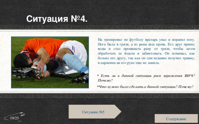 Ситуация №4. На тренировке по футболу вратарь упал и поранил ногу. Нога была в грязи, а из раны шла кровь. Его друг принес воды и стал промывать рану от грязи, чтобы затем обработать ее йодом и забинтовать. Он понимал, как больно его другу, так как он сам недавно получил травму, и царапина на его руке еще не зажила.  Есть ли в данной ситуации риск заражения ВИЧ? Почему? Что нужно было сделать в данной ситуации? Почему? Ситуация №5 Содержание 19/25 