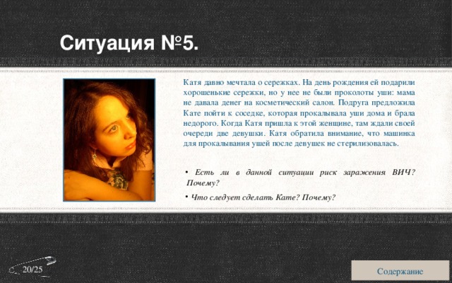 Ситуация №5. Катя давно мечтала о сережках. На день рождения ей подарили хорошенькие сережки, но у нее не были проколоты уши: мама не давала денег на косметический салон. Подруга предложила Кате пойти к соседке, которая прокалывала уши дома и брала недорого. Когда Катя пришла к этой женщине, там ждали своей очереди две девушки. Катя обратила внимание, что машинка для прокалывания ушей после девушек не стерилизовалась.  Есть ли в данной ситуации риск заражения ВИЧ? Почему?  Что следует сделать Кате? Почему? Содержание 20/25 