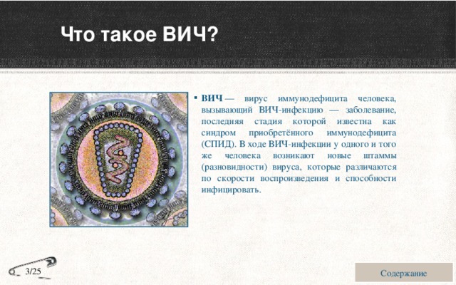 Что такое ВИЧ? ВИЧ  — вирус иммунодефицита человека, вызывающий ВИЧ-инфекцию — заболевание, последняя стадия которой известна как синдром приобретённого иммунодефицита (СПИД). В ходе ВИЧ-инфекции у одного и того же человека возникают новые штаммы (разновидности) вируса, которые различаются по скорости воспроизведения и способности инфицировать. Содержание 3/25 