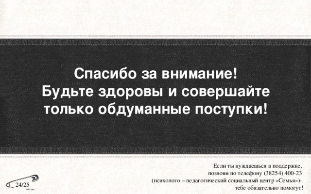 Спасибо за внимание!  Будьте здоровы и совершайте только обдуманные поступки! Если ты нуждаешься в поддержке, позвони по телефону (38254) 400-23 (психолого – педагогический социальный центр «Семья»)- тебе обязательно помогут! 24/25 