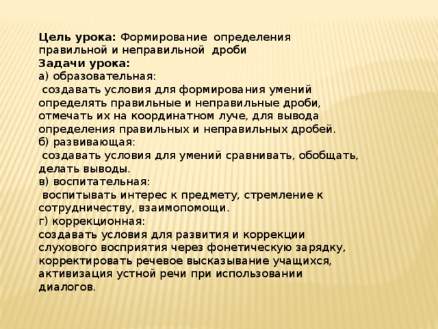 Цель урока: Формирование определения правильной и неправильной дроби Задачи урока: а) образовательная:  создавать условия для формирования умений определять правильные и неправильные дроби, отмечать их на координатном луче, для вывода определения правильных и неправильных дробей. б) развивающая:  создавать условия для умений сравнивать, обобщать, делать выводы. в) воспитательная:  воспитывать интерес к предмету, стремление к сотрудничеству, взаимопомощи. г) коррекционная: создавать условия для развития и коррекции слухового восприятия через фонетическую зарядку, корректировать речевое высказывание учащихся, активизация устной речи при использовании диалогов. 