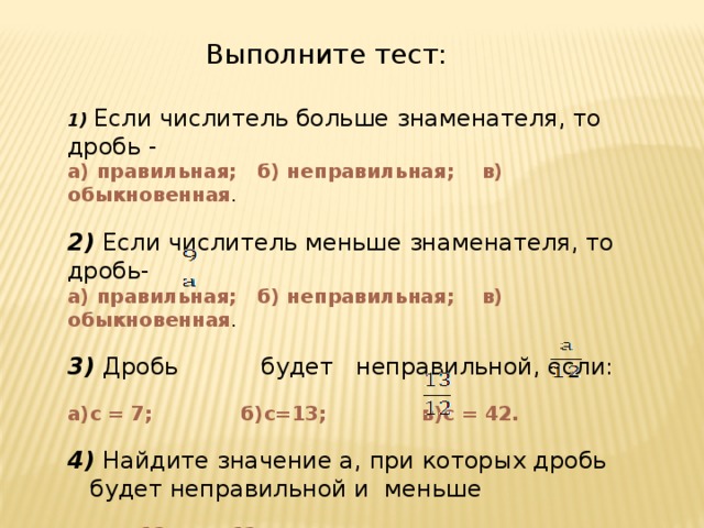 Выполните тест: 1) Если числитель больше знаменателя, то дробь - а) правильная; б) неправильная; в) обыкновенная . 2) Если числитель меньше знаменателя, то дробь- а) правильная; б) неправильная; в) обыкновенная .  3) Дробь будет неправильной, если: а)с = 7; б)с=13; в)с = 42.  4) Найдите значение а, при которых дробь будет неправильной и меньше  а = 13, а = 12 